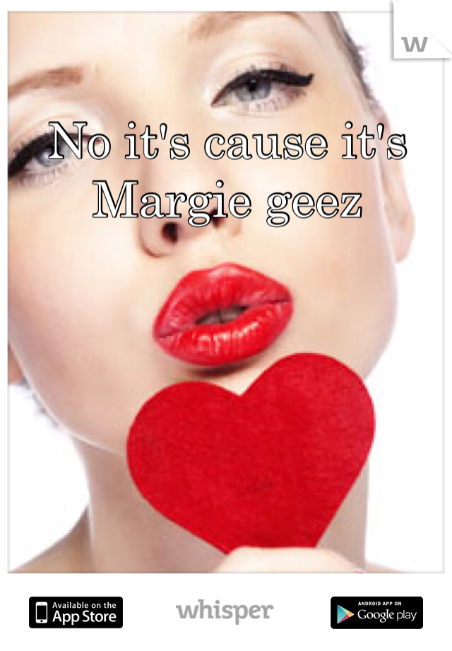 No it's cause it's Margie geez 