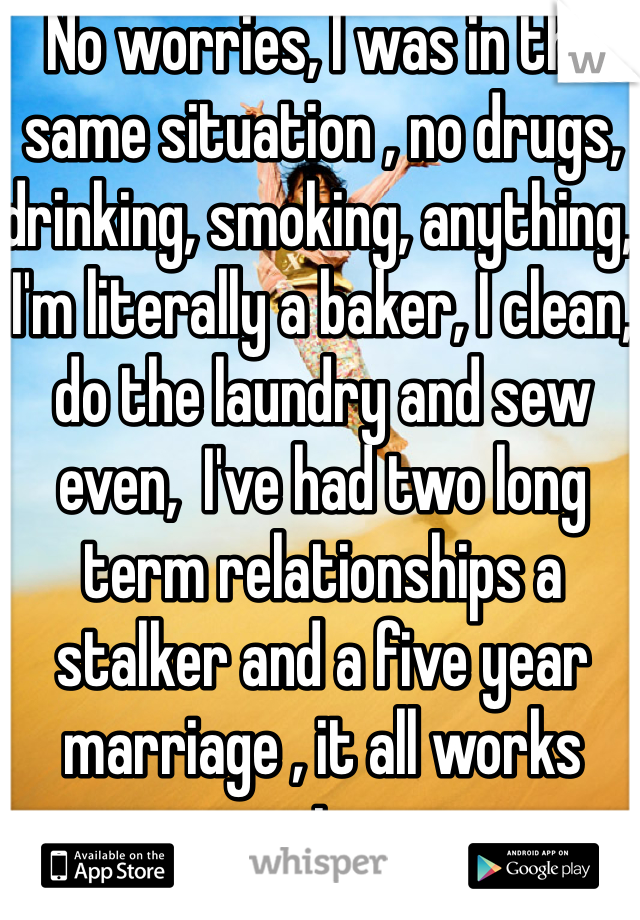 No worries, I was in the same situation , no drugs, drinking, smoking, anything, I'm literally a baker, I clean, do the laundry and sew even,  I've had two long term relationships a stalker and a five year marriage , it all works out....