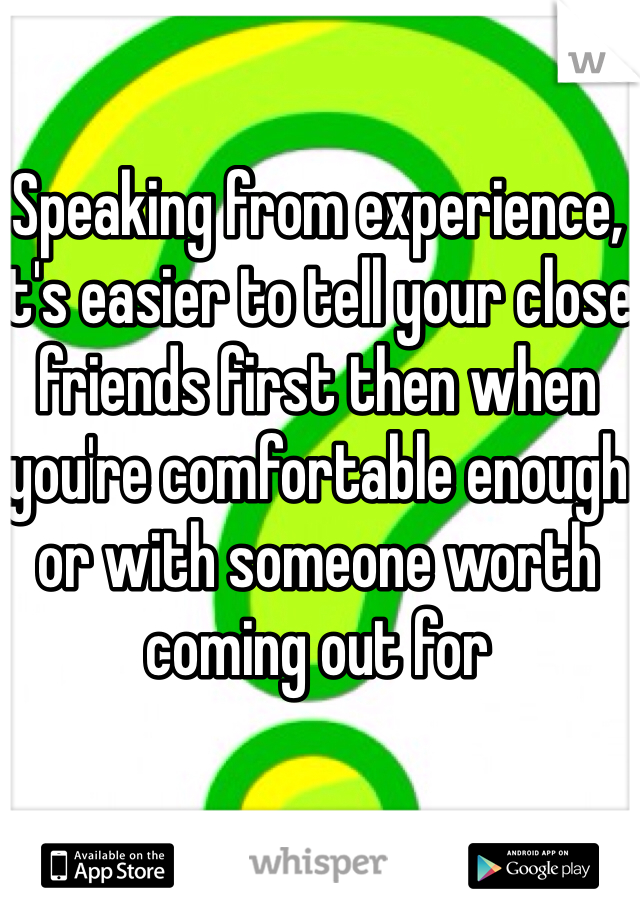 Speaking from experience, it's easier to tell your close friends first then when you're comfortable enough or with someone worth coming out for