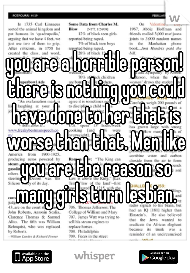 you are a horrible person! there is nothing you could have done to her that is worse than that. Men like you are the reason so many girls turn lesbian.