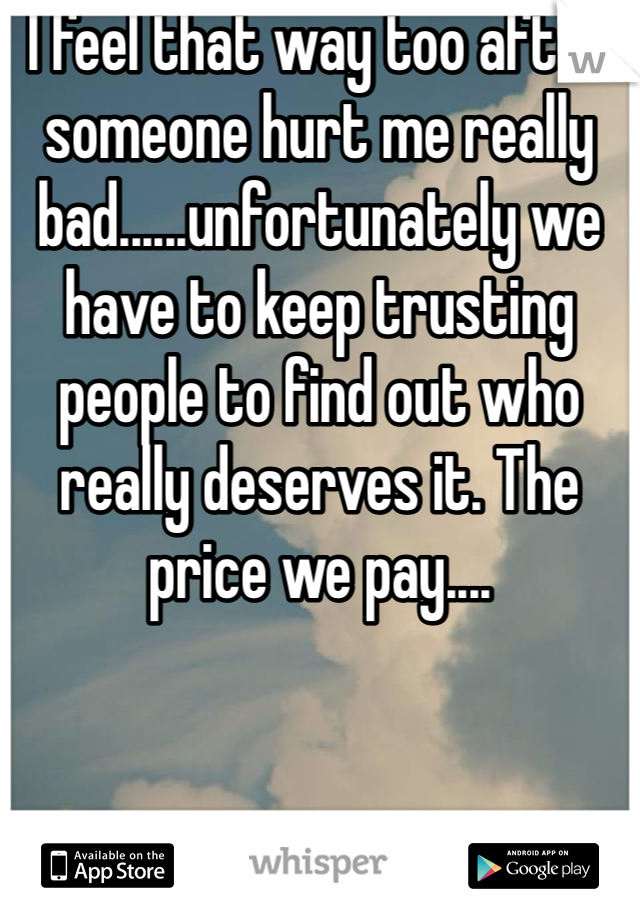 I feel that way too after someone hurt me really bad......unfortunately we have to keep trusting people to find out who really deserves it. The price we pay....