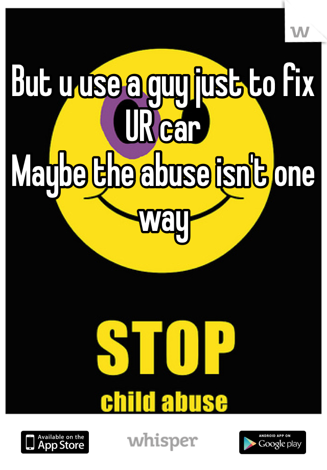 But u use a guy just to fix UR car
Maybe the abuse isn't one way