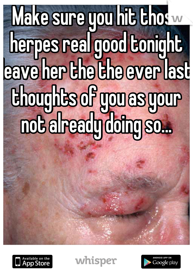 Make sure you hit those herpes real good tonight leave her the the ever last thoughts of you as your not already doing so...