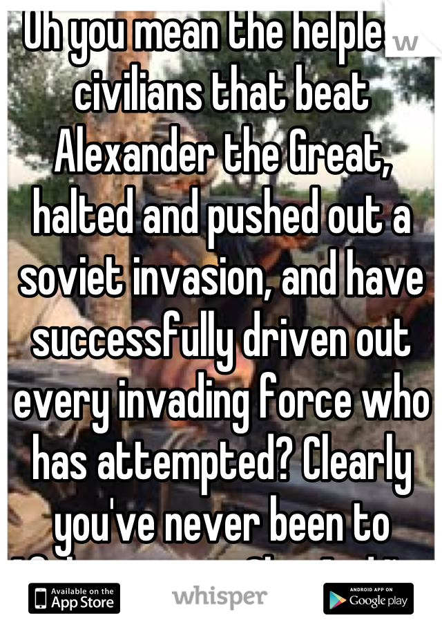 Oh you mean the helpless civilians that beat Alexander the Great, halted and pushed out a soviet invasion, and have successfully driven out every invading force who has attempted? Clearly you've never been to Afghanistan ... Oh... And I've NEVER seen oil in Afghanistan. K thnx play again soon. 