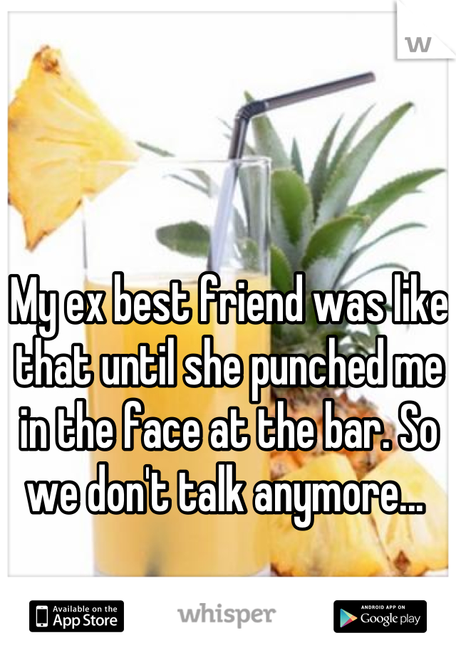 My ex best friend was like that until she punched me in the face at the bar. So we don't talk anymore... 