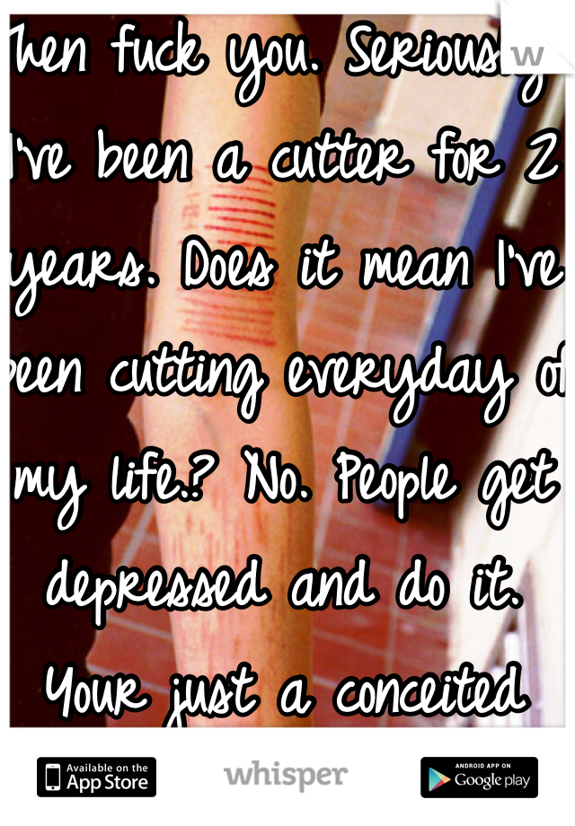 Then fuck you. Seriously I've been a cutter for 2 years. Does it mean I've been cutting everyday of my life.? No. People get depressed and do it. Your just a conceited prick.