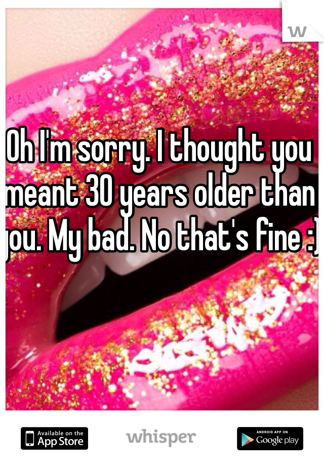 Oh I'm sorry. I thought you meant 30 years older than you. My bad. No that's fine :)