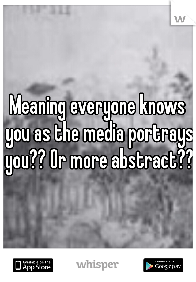 Meaning everyone knows you as the media portrays you?? Or more abstract???