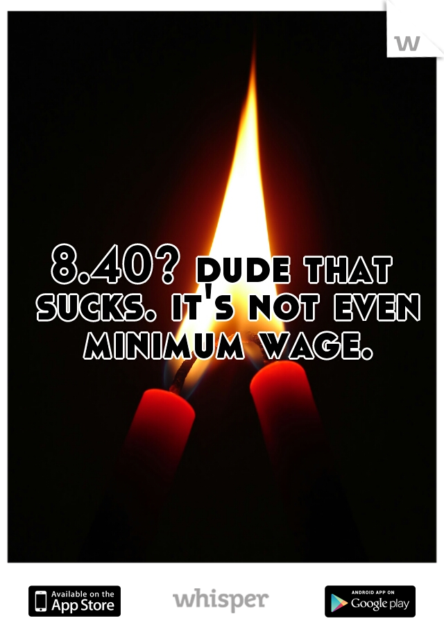 8.40? dude that sucks. it's not even minimum wage.