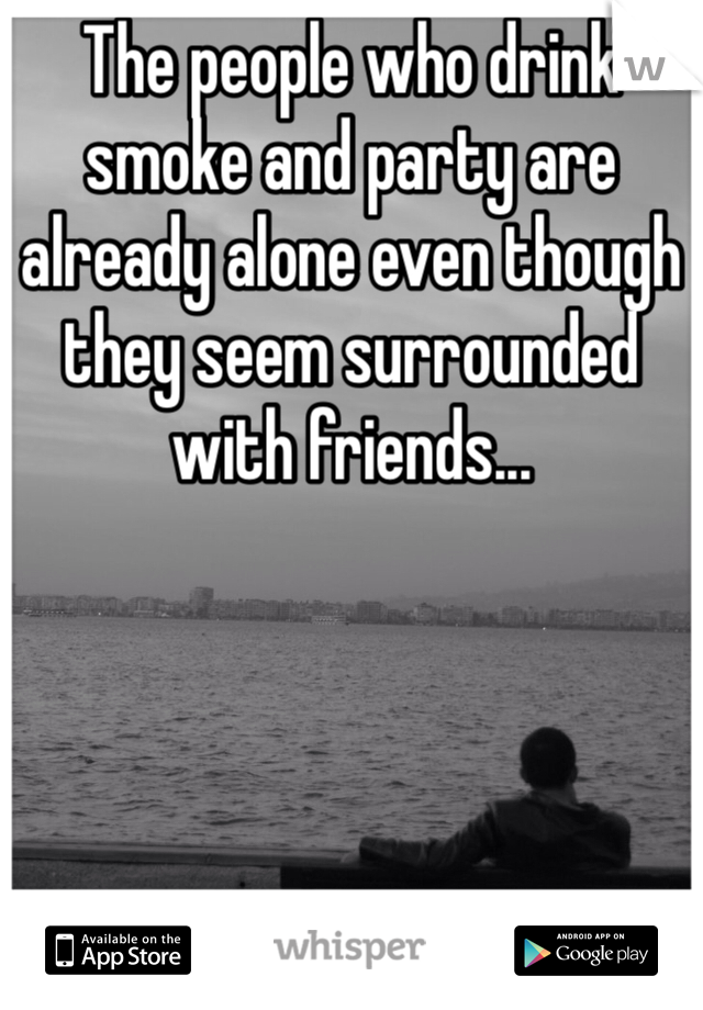 The people who drink smoke and party are already alone even though they seem surrounded with friends... 