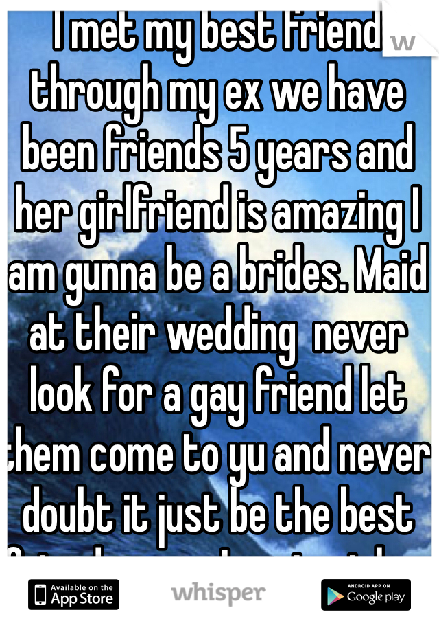I met my best friend through my ex we have been friends 5 years and her girlfriend is amazing I am gunna be a brides. Maid at their wedding  never look for a gay friend let them come to yu and never doubt it just be the best friend yu can I protect her with my life 