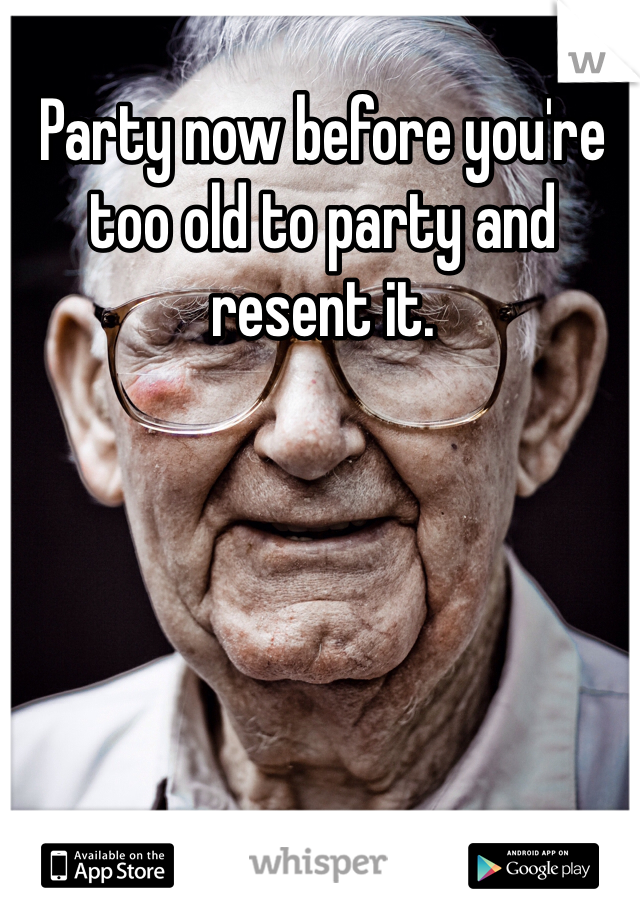 Party now before you're too old to party and resent it.