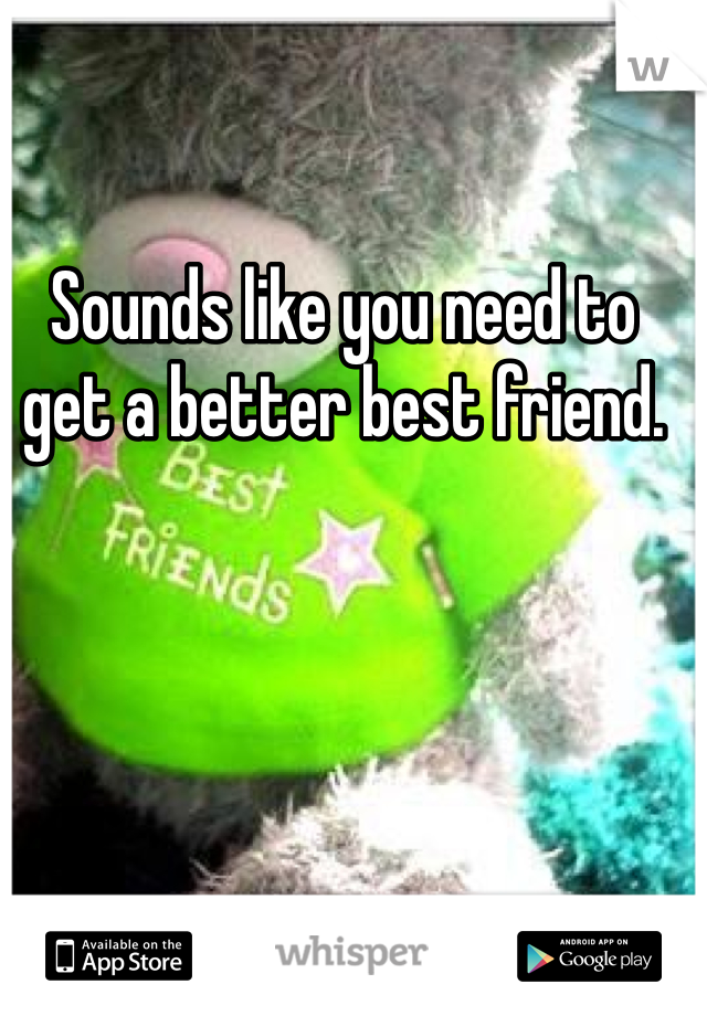 Sounds like you need to get a better best friend.