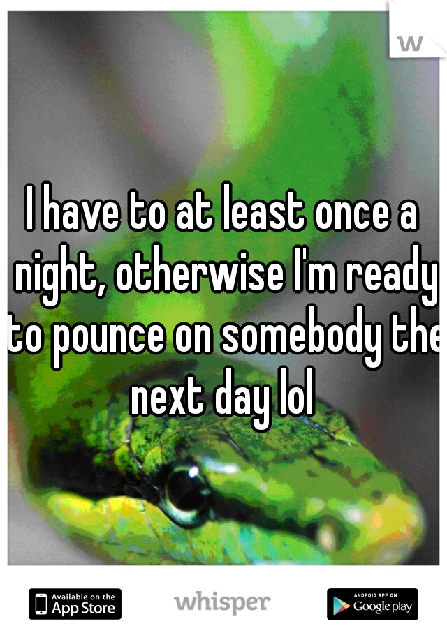 I have to at least once a night, otherwise I'm ready to pounce on somebody the next day lol 