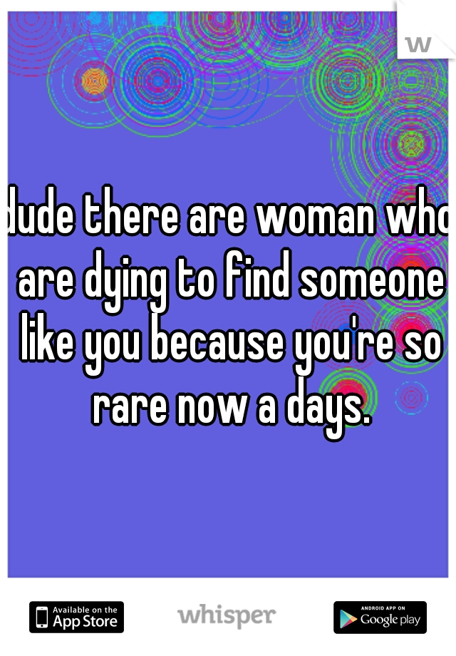 dude there are woman who are dying to find someone like you because you're so rare now a days.