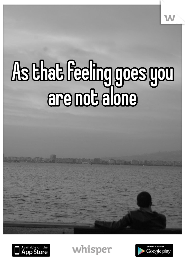 As that feeling goes you are not alone