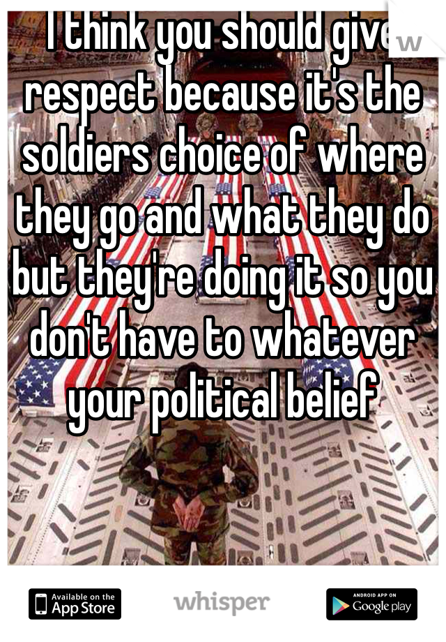 I think you should give respect because it's the soldiers choice of where they go and what they do but they're doing it so you don't have to whatever your political belief 