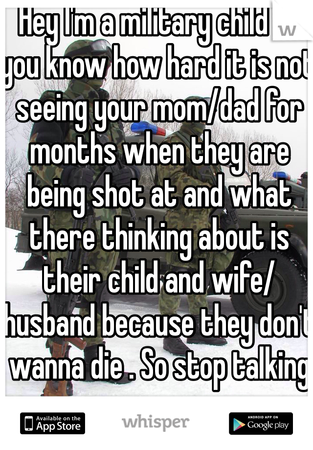 Hey I'm a military child do you know how hard it is not seeing your mom/dad for months when they are being shot at and what there thinking about is their child and wife/husband because they don't wanna die . So stop talking 