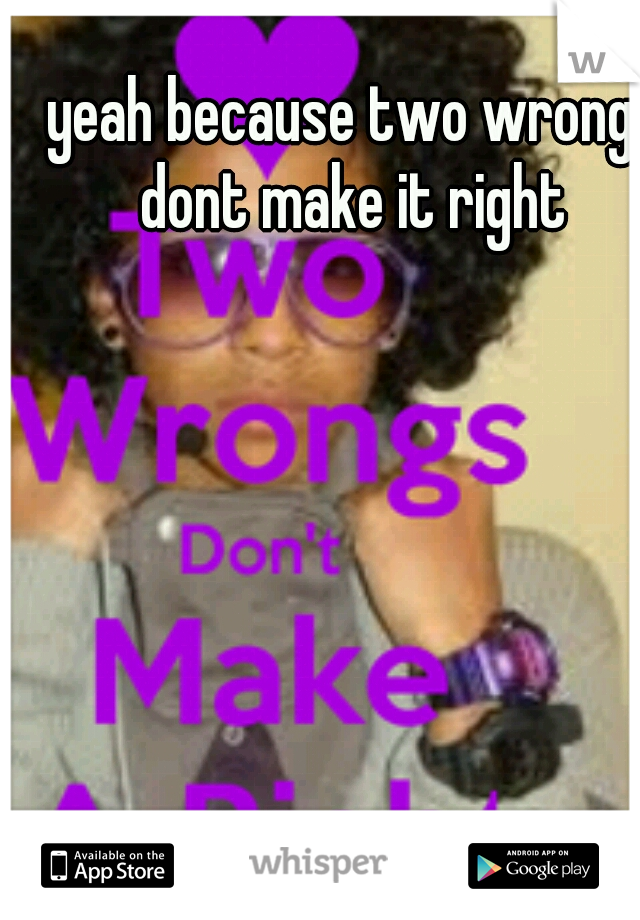 yeah because two wrongs dont make it right 