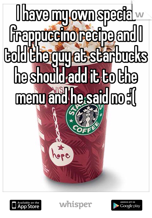 I have my own special frappuccino recipe and I told the guy at starbucks he should add it to the menu and he said no :'(