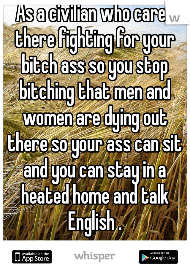 As a civilian who cares there fighting for your bitch ass so you stop bitching that men and women are dying out there so your ass can sit and you can stay in a heated home and talk English .