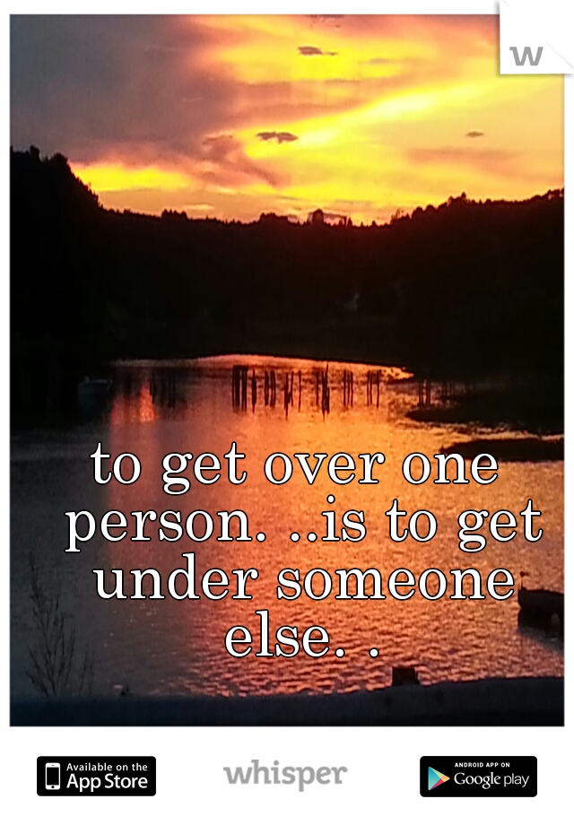 to get over one person. ..is to get under someone else. .
