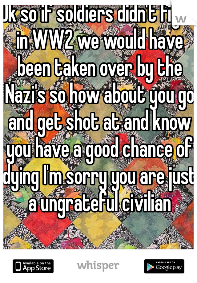 Ok so if soldiers didn't fight in WW2 we would have been taken over by the Nazi's so how about you go and get shot at and know you have a good chance of dying I'm sorry you are just a ungrateful civilian 