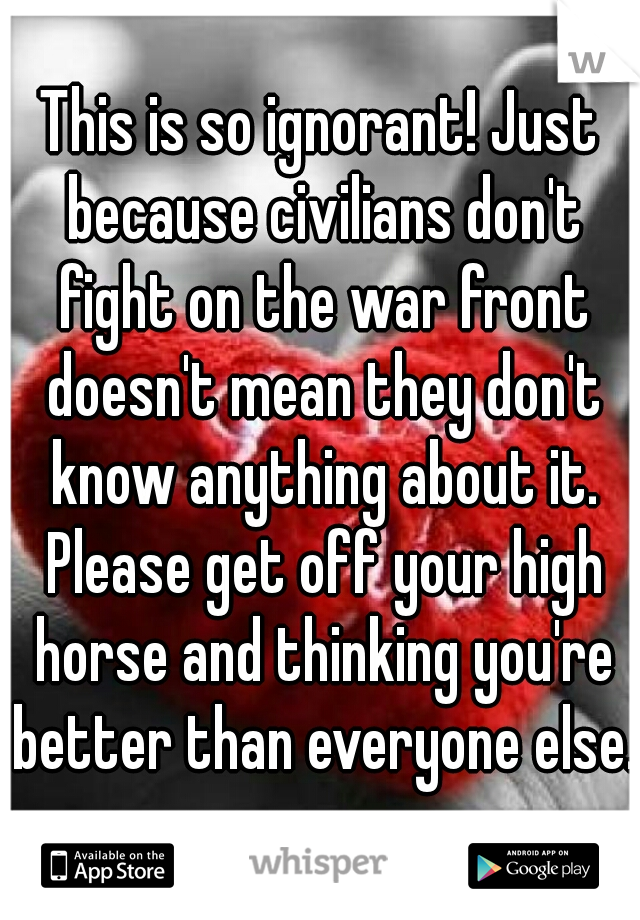 This is so ignorant! Just because civilians don't fight on the war front doesn't mean they don't know anything about it. Please get off your high horse and thinking you're better than everyone else.