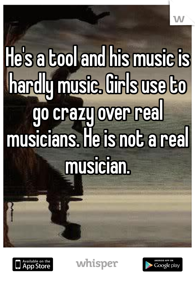 He's a tool and his music is hardly music. Girls use to go crazy over real musicians. He is not a real musician. 