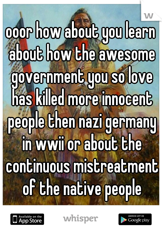 ooor how about you learn about how the awesome government you so love has killed more innocent people then nazi germany in wwii or about the continuous mistreatment of the native people