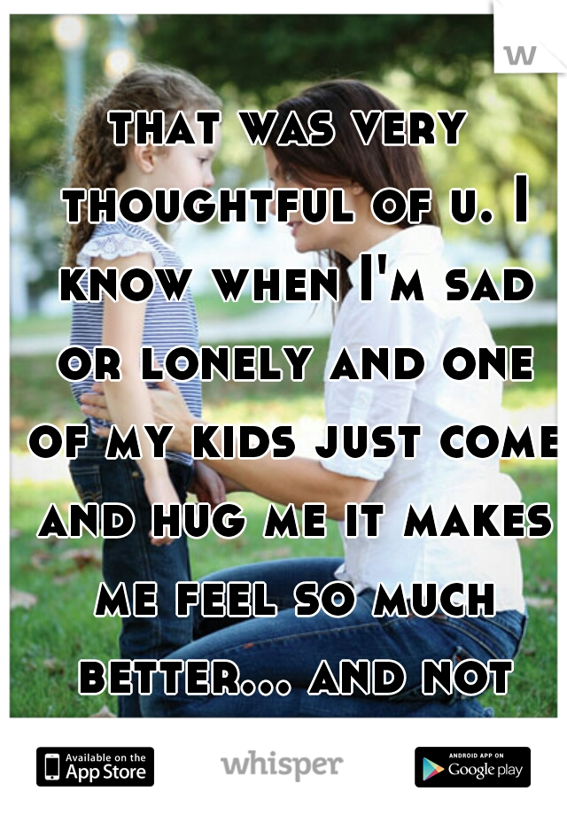 that was very thoughtful of u. I know when I'm sad or lonely and one of my kids just come and hug me it makes me feel so much better... and not so lonely.:-) 