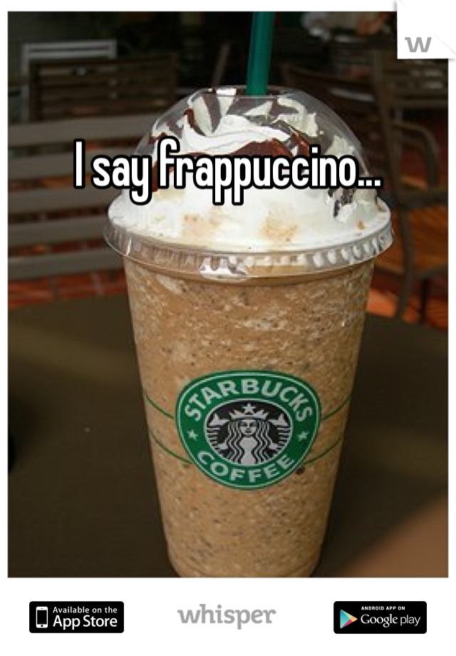 I say frappuccino...