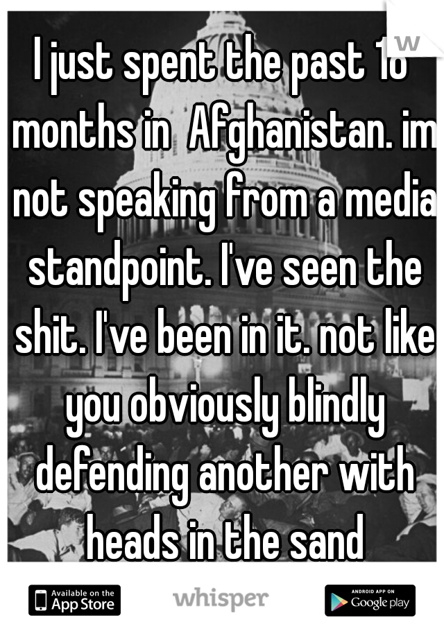 I just spent the past 18 months in  Afghanistan. im not speaking from a media standpoint. I've seen the shit. I've been in it. not like you obviously blindly defending another with heads in the sand