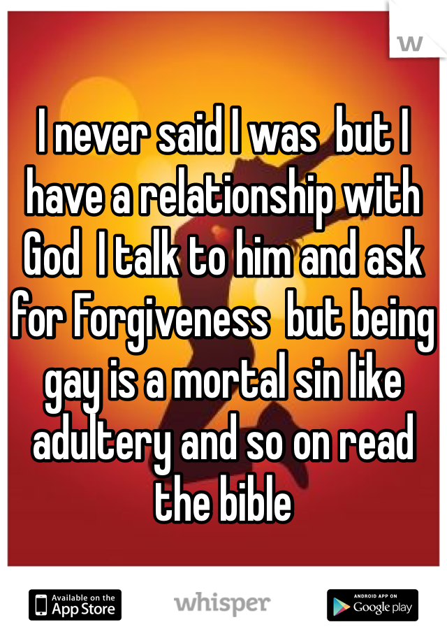 I never said I was  but I have a relationship with God  I talk to him and ask for Forgiveness  but being gay is a mortal sin like adultery and so on read the bible 