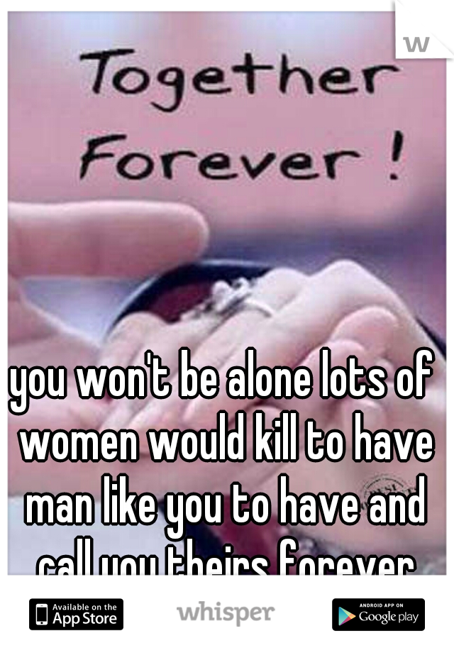 you won't be alone lots of women would kill to have man like you to have and call you theirs forever