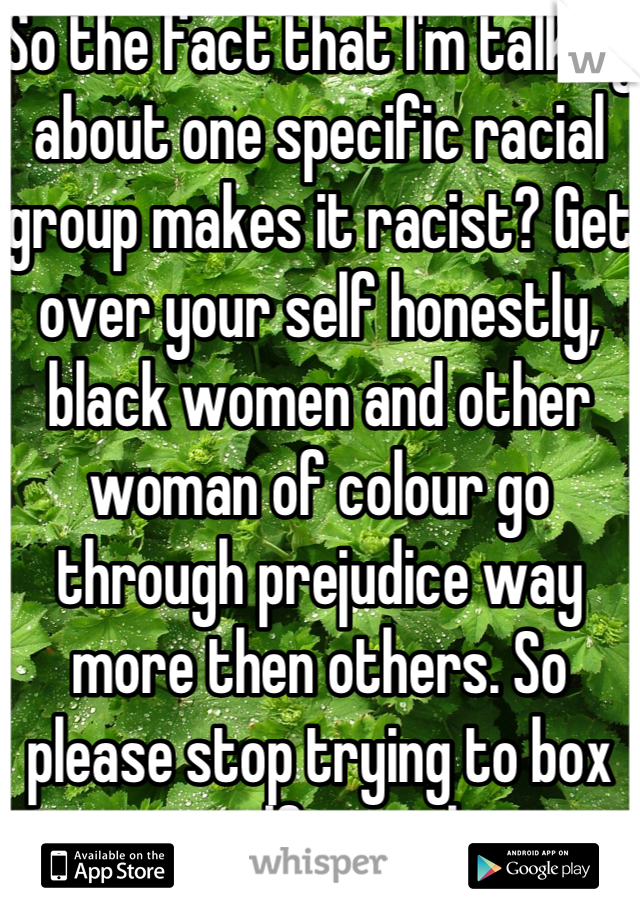 So the fact that I'm talking about one specific racial group makes it racist? Get over your self honestly, black women and other woman of colour go through prejudice way more then others. So please stop trying to box yourself into this. 