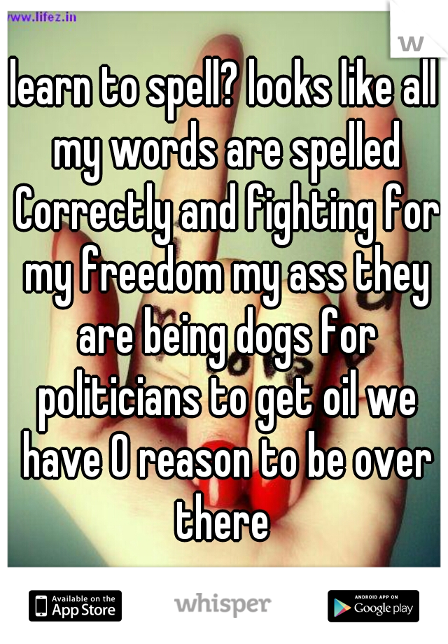 learn to spell? looks like all my words are spelled Correctly and fighting for my freedom my ass they are being dogs for politicians to get oil we have 0 reason to be over there 