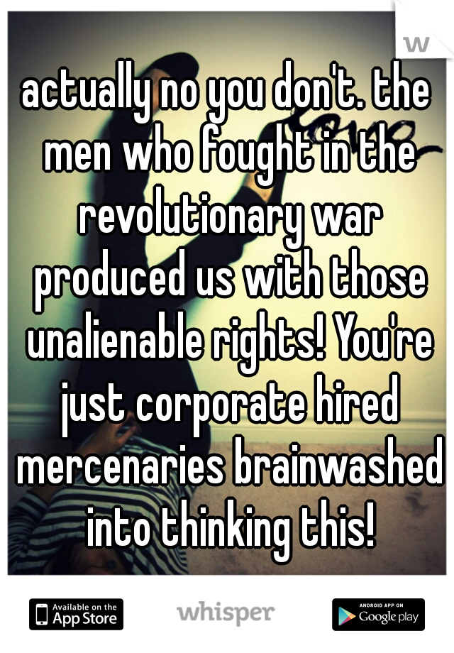 actually no you don't. the men who fought in the revolutionary war produced us with those unalienable rights! You're just corporate hired mercenaries brainwashed into thinking this!