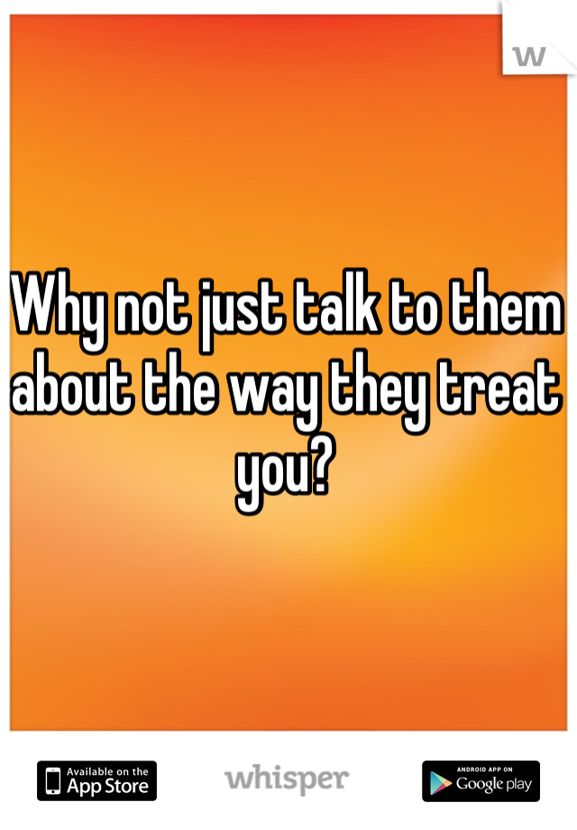 Why not just talk to them about the way they treat you?