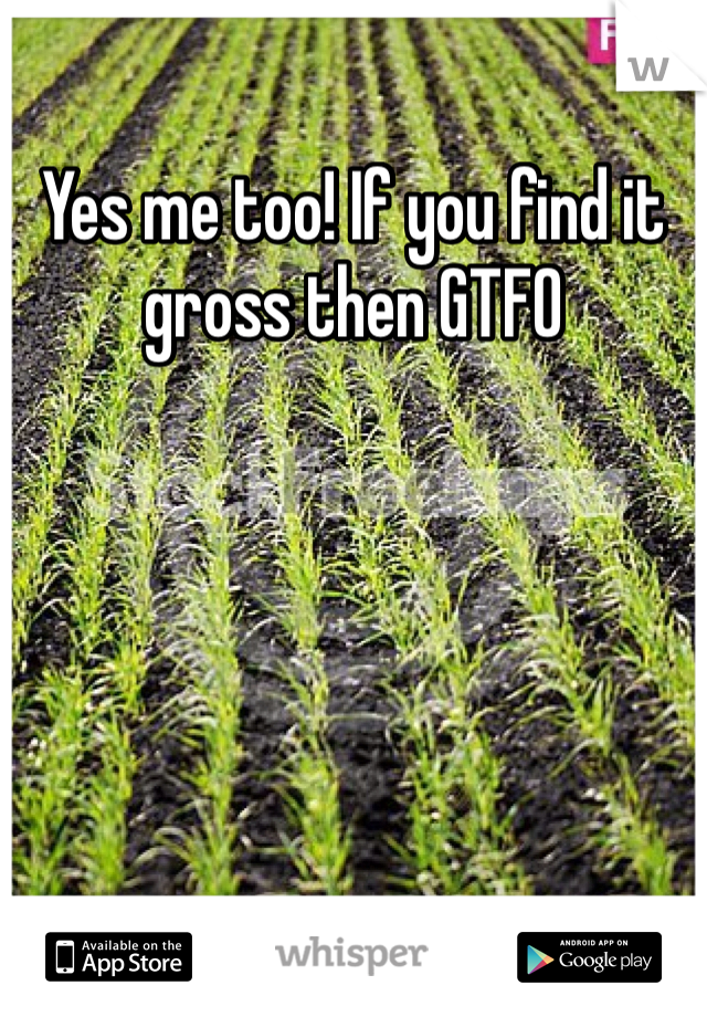 Yes me too! If you find it gross then GTFO