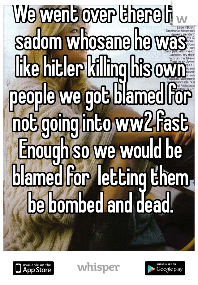 We went over there for sadom whosane he was like hitler killing his own people we got blamed for not going into ww2 fast Enough so we would be blamed for  letting them be bombed and dead.       