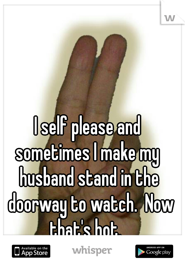 I self please and 
sometimes I make my 
husband stand in the doorway to watch.  Now that's hot.   