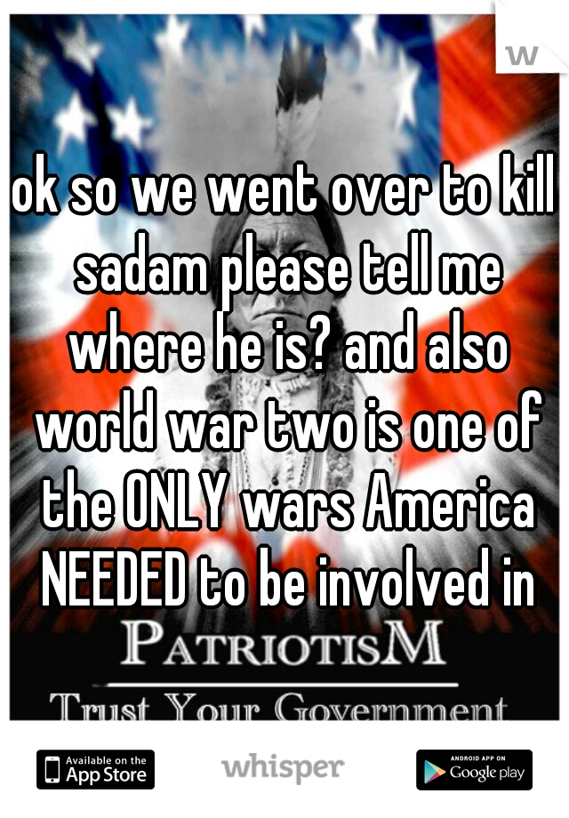 ok so we went over to kill sadam please tell me where he is? and also world war two is one of the ONLY wars America NEEDED to be involved in