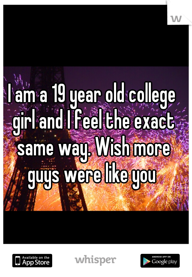 I am a 19 year old college girl and I feel the exact same way. Wish more guys were like you 