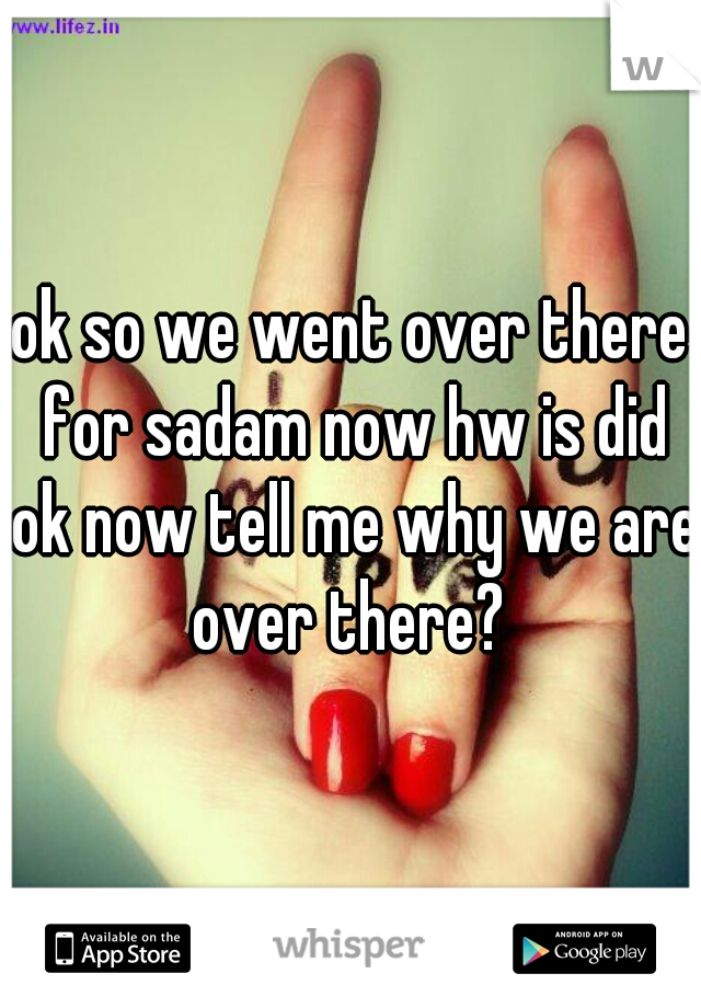 ok so we went over there for sadam now hw is did ok now tell me why we are over there? 