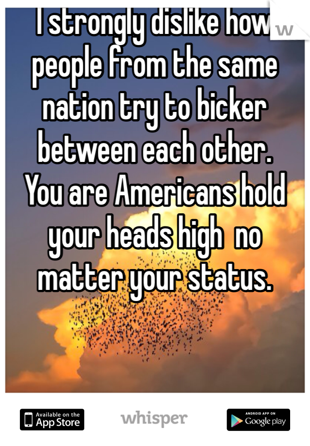 I strongly dislike how people from the same nation try to bicker between each other. 
You are Americans hold your heads high  no matter your status. 