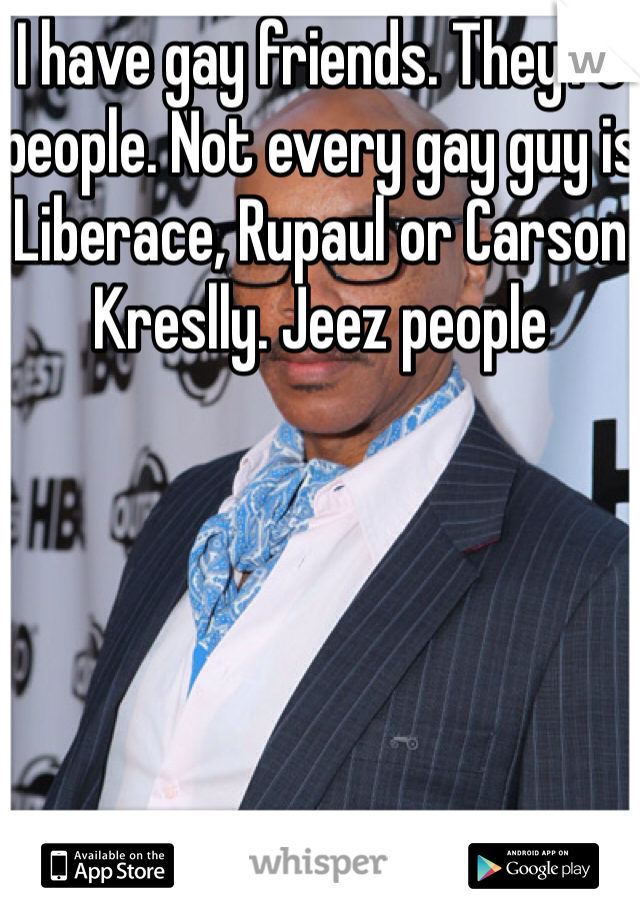 I have gay friends. They're people. Not every gay guy is Liberace, Rupaul or Carson Kreslly. Jeez people 