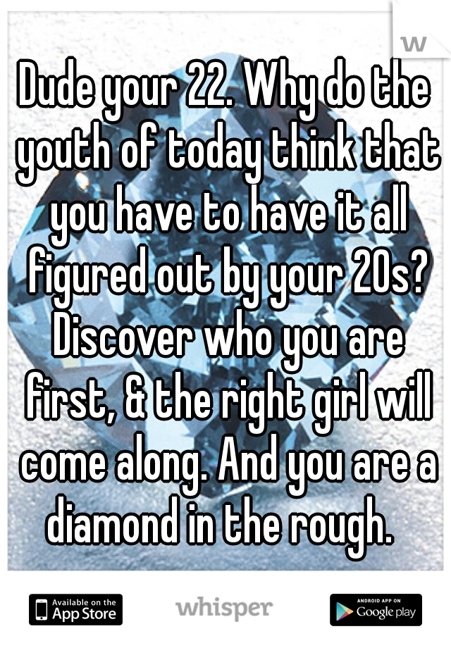 Dude your 22. Why do the youth of today think that you have to have it all figured out by your 20s? Discover who you are first, & the right girl will come along. And you are a diamond in the rough.  