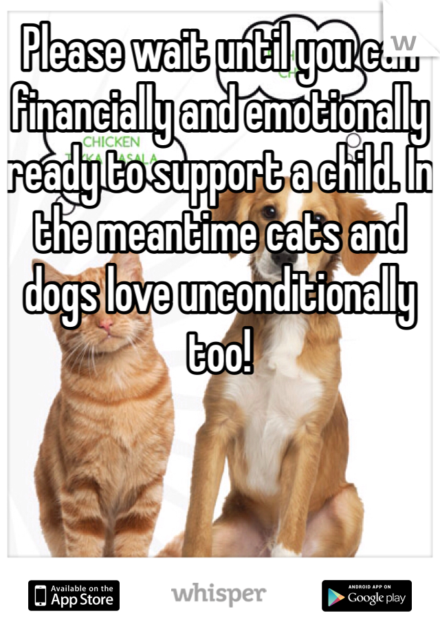 Please wait until you can financially and emotionally ready to support a child. In the meantime cats and dogs love unconditionally too! 