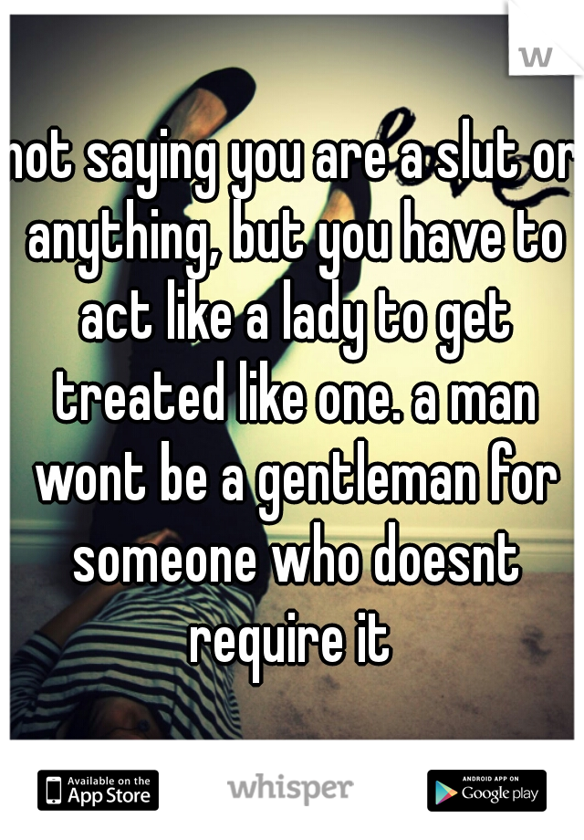 not saying you are a slut or anything, but you have to act like a lady to get treated like one. a man wont be a gentleman for someone who doesnt require it 